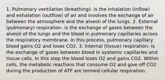 1. Pulmonary ventilation (breathing)- is the inhalation (inflow) and exhalation (outflow) of air and involves the exchange of air between the atmosphere and the alveoli of the lungs. 2. External (pulmonary) respiration- is the exchange of gases between the alveoli of the lungs and the blood in pulmonary capillaries across the respiratory membrane. In this process, pulmonary capillary blood gains O2 and loses CO2. 3. Internal (tissue) respiration- is the exchange of gases between blood in systemic capillaries and tissue cells. In this step the blood loses O2 and gains CO2. Within cells, the metabolic reactions that consume O2 and give off CO2 during the production of ATP are termed cellular respiration.