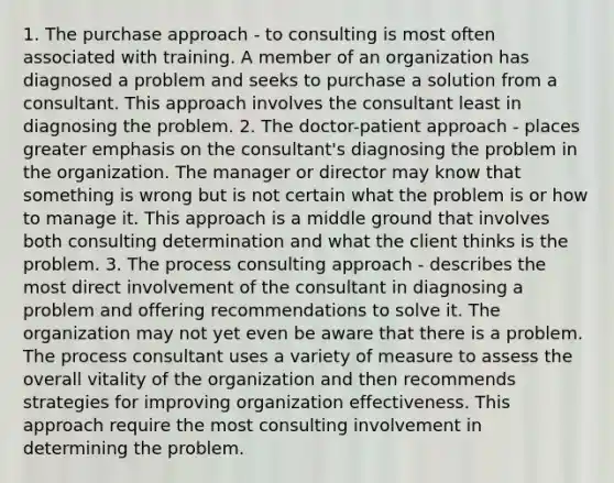 1. The purchase approach - to consulting is most often associated with training. A member of an organization has diagnosed a problem and seeks to purchase a solution from a consultant. This approach involves the consultant least in diagnosing the problem. 2. The doctor-patient approach - places greater emphasis on the consultant's diagnosing the problem in the organization. The manager or director may know that something is wrong but is not certain what the problem is or how to manage it. This approach is a middle ground that involves both consulting determination and what the client thinks is the problem. 3. The process consulting approach - describes the most direct involvement of the consultant in diagnosing a problem and offering recommendations to solve it. The organization may not yet even be aware that there is a problem. The process consultant uses a variety of measure to assess the overall vitality of the organization and then recommends strategies for improving organization effectiveness. This approach require the most consulting involvement in determining the problem.