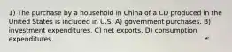 1) The purchase by a household in China of a CD produced in the United States is included in U.S. A) government purchases. B) investment expenditures. C) net exports. D) consumption expenditures.