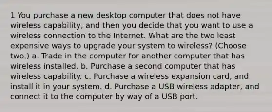 1 You purchase a new desktop computer that does not have wireless capability, and then you decide that you want to use a wireless connection to the Internet. What are the two least expensive ways to upgrade your system to wireless? (Choose two.) a. Trade in the computer for another computer that has wireless installed. b. Purchase a second computer that has wireless capability. c. Purchase a wireless expansion card, and install it in your system. d. Purchase a USB wireless adapter, and connect it to the computer by way of a USB port.