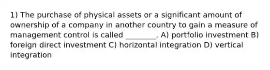 1) The purchase of physical assets or a significant amount of ownership of a company in another country to gain a measure of management control is called ________. A) portfolio investment B) foreign direct investment C) horizontal integration D) vertical integration