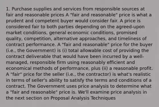 1. Purchase supplies and services from responsible sources at fair and reasonable prices A "fair and reasonable" price is what a prudent and competent buyer would consider fair. A price is considered fair to both parties depending on the agreed-upon market conditions, general economic conditions, promised quality, competition, alternative approaches, and timeliness of contract performance. A "fair and reasonable" price for the buyer (i.e., the Government) is (i) total allowable cost of providing the contract deliverable that would have been incurred by a well-managed, responsible firm using reasonably efficient and economical methods of performance, plus (ii) a reasonable profit. A "fair" price for the seller (i.e., the contractor) is what's realistic in terms of seller's ability to satisfy the terms and conditions of a contract. The Government uses price analysis to determine what a "fair and reasonable" price is. We'll examine price analysis in the next section on Proposal Analysis Techniques