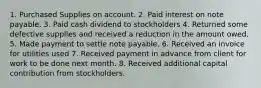 1. Purchased Supplies on account. 2. Paid interest on note payable. 3. Paid cash dividend to stockholders 4. Returned some defective supplies and received a reduction in the amount owed. 5. Made payment to settle note payable. 6. Received an invoice for utilities used 7. Received payment in advance from client for work to be done next month. 8. Received additional capital contribution from stockholders.