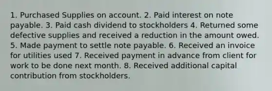 1. Purchased Supplies on account. 2. Paid interest on note payable. 3. Paid cash dividend to stockholders 4. Returned some defective supplies and received a reduction in the amount owed. 5. Made payment to settle note payable. 6. Received an invoice for utilities used 7. Received payment in advance from client for work to be done next month. 8. Received additional capital contribution from stockholders.