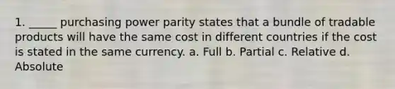 1. _____ <a href='https://www.questionai.com/knowledge/kqVB2z6LCN-purchasing-power-parity' class='anchor-knowledge'>purchasing power parity</a> states that a bundle of tradable products will have the same cost in different countries if the cost is stated in the same currency. a. Full b. Partial c. Relative d. Absolute