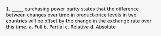 1. _____ purchasing power parity states that the difference between changes over time in product-price levels in two countries will be offset by the change in the exchange rate over this time. a. Full b. Partial c. Relative d. Absolute