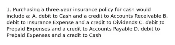 1. Purchasing a three-year insurance policy for cash would include a: A. debit to Cash and a credit to Accounts Receivable B. debit to Insurance Expense and a credit to Dividends C. debit to Prepaid Expenses and a credit to Accounts Payable D. debit to Prepaid Expenses and a credit to Cash