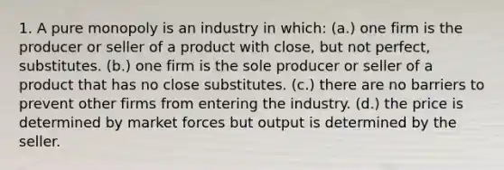 1. A pure monopoly is an industry in which: (a.) one firm is the producer or seller of a product with close, but not perfect, substitutes. (b.) one firm is the sole producer or seller of a product that has no close substitutes. (c.) there are no barriers to prevent other firms from entering the industry. (d.) the price is determined by market forces but output is determined by the seller.