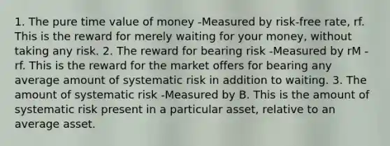 1. The pure time value of money -Measured by risk-free rate, rf. This is the reward for merely waiting for your money, without taking any risk. 2. The reward for bearing risk -Measured by rM - rf. This is the reward for the market offers for bearing any average amount of systematic risk in addition to waiting. 3. The amount of systematic risk -Measured by B. This is the amount of systematic risk present in a particular asset, relative to an average asset.