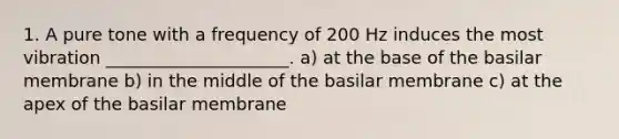 1. A pure tone with a frequency of 200 Hz induces the most vibration _____________________. a) ​at the base of the basilar membrane b) ​in the middle of the basilar membrane c) at the apex of the basilar membrane