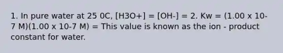 1. In pure water at 25 0C, [H3O+] = [OH-] = 2. Kw = (1.00 x 10-7 M)(1.00 x 10-7 M) = This value is known as the ion - product constant for water.