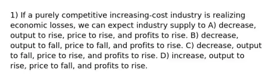 1) If a purely competitive increasing-cost industry is realizing economic losses, we can expect industry supply to A) decrease, output to rise, price to rise, and profits to rise. B) decrease, output to fall, price to fall, and profits to rise. C) decrease, output to fall, price to rise, and profits to rise. D) increase, output to rise, price to fall, and profits to rise.