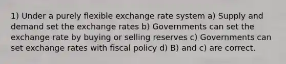 1) Under a purely flexible exchange rate system a) Supply and demand set the exchange rates b) Governments can set the exchange rate by buying or selling reserves c) Governments can set exchange rates with fiscal policy d) B) and c) are correct.