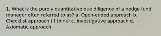 1. What is the purely quantitative due diligence of a hedge fund manager often referred to as? a. Open-ended approach b. Checklist approach ( I think) c. Investigative approach d. Axiomatic approach