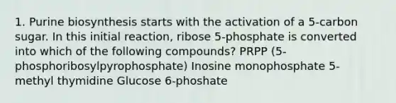 1. Purine biosynthesis starts with the activation of a 5-carbon sugar. In this initial reaction, ribose 5-phosphate is converted into which of the following compounds? PRPP (5- phosphoribosylpyrophosphate) Inosine monophosphate 5- methyl thymidine Glucose 6-phoshate