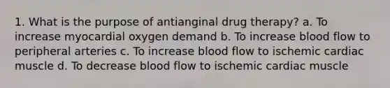 1. What is the purpose of antianginal drug therapy? a. To increase myocardial oxygen demand b. To increase blood flow to peripheral arteries c. To increase blood flow to ischemic cardiac muscle d. To decrease blood flow to ischemic cardiac muscle