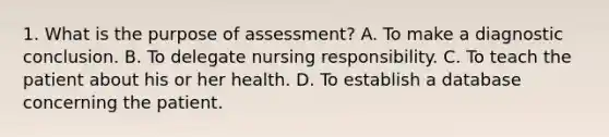 1. What is the purpose of assessment? A. To make a diagnostic conclusion. B. To delegate nursing responsibility. C. To teach the patient about his or her health. D. To establish a database concerning the patient.