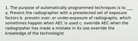 1. The purpose of automatically programmed techniques is to ___ a. Present the radiographer with a preselected set of exposure factors b. prevetn over- or under-exposure of radiographs, which sometimes happen when AEC is used c. override AEC when the radiogrpaher has made a mistake in its use override the knowledge of the technologist