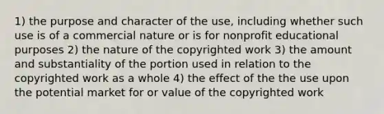 1) the purpose and character of the use, including whether such use is of a commercial nature or is for nonprofit educational purposes 2) the nature of the copyrighted work 3) the amount and substantiality of the portion used in relation to the copyrighted work as a whole 4) the effect of the the use upon the potential market for or value of the copyrighted work