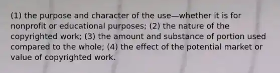 (1) the purpose and character of the use—whether it is for nonprofit or educational purposes; (2) the nature of the copyrighted work; (3) the amount and substance of portion used compared to the whole; (4) the effect of the potential market or value of copyrighted work.