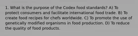 1. What is the purpose of the Codex food standards? A) To protect consumers and facilitate international food trade. B) To create food recipes for chefs worldwide. C) To promote the use of genetically modified organisms in food production. D) To reduce the quality of food products.