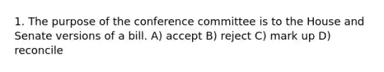 1. The purpose of the conference committee is to the House and Senate versions of a bill. A) accept B) reject C) mark up D) reconcile