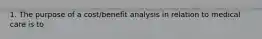 1. The purpose of a cost/benefit analysis in relation to medical care is to