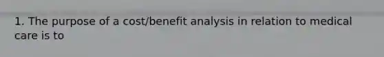 1. The purpose of a cost/benefit analysis in relation to medical care is to