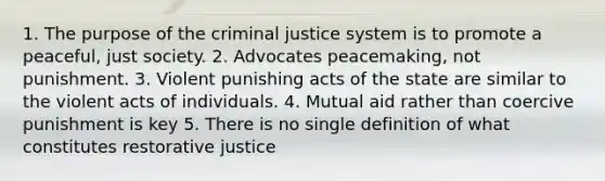 1. The purpose of the criminal justice system is to promote a peaceful, just society. 2. Advocates peacemaking, not punishment. 3. Violent punishing acts of the state are similar to the violent acts of individuals. 4. Mutual aid rather than coercive punishment is key 5. There is no single definition of what constitutes restorative justice