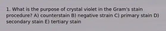 1. What is the purpose of crystal violet in the Gram's stain procedure? A) counterstain B) negative strain C) primary stain D) secondary stain E) tertiary stain