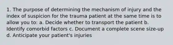 1. The purpose of determining the mechanism of injury and the index of suspicion for the trauma patient at the same time is to allow you to: a. Decide whether to transport the patient b. Identify comorbid factors c. Document a complete scene size-up d. Anticipate your patient's injuries