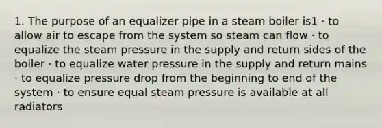 1. The purpose of an equalizer pipe in a steam boiler is1 · to allow air to escape from the system so steam can flow · to equalize the steam pressure in the supply and return sides of the boiler · to equalize water pressure in the supply and return mains · to equalize pressure drop from the beginning to end of the system · to ensure equal steam pressure is available at all radiators