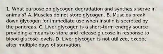 1. What purpose do glycogen degradation and synthesis serve in animals? A. Muscles do not store glycogen. B. Muscles break down glycogen for immediate use when insulin is secreted by <a href='https://www.questionai.com/knowledge/kITHRba4Cd-the-pancreas' class='anchor-knowledge'>the pancreas</a>. C. Liver glycogen is a short-term energy source providing a means to store and release glucose in response to blood glucose levels. D. Liver glycogen is not utilized, except after multiple days of starvation.