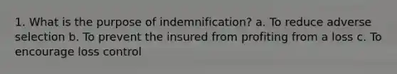 1. What is the purpose of indemnification? a. To reduce adverse selection b. To prevent the insured from profiting from a loss c. To encourage loss control