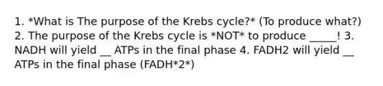 1. *What is The purpose of the Krebs cycle?* (To produce what?) 2. The purpose of the Krebs cycle is *NOT* to produce _____! 3. NADH will yield __ ATPs in the final phase 4. FADH2 will yield __ ATPs in the final phase (FADH*2*)