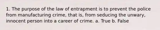 1. The purpose of the law of entrapment is to prevent the police from manufacturing crime, that is, from seducing the unwary, innocent person into a career of crime. a. True b. False