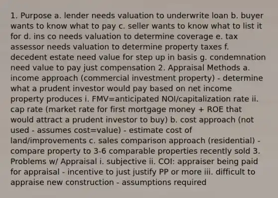 1. Purpose a. lender needs valuation to underwrite loan b. buyer wants to know what to pay c. seller wants to know what to list it for d. ins co needs valuation to determine coverage e. tax assessor needs valuation to determine property taxes f. decedent estate need value for step up in basis g. condemnation need value to pay just compensation 2. Appraisal Methods a. income approach (commercial investment property) - determine what a prudent investor would pay based on net income property produces i. FMV=anticipated NOI/capitalization rate ii. cap rate (market rate for first mortgage money + ROE that would attract a prudent investor to buy) b. cost approach (not used - assumes cost=value) - estimate cost of land/improvements c. sales comparison approach (residential) - compare property to 3-6 comparable properties recently sold 3. Problems w/ Appraisal i. subjective ii. COI: appraiser being paid for appraisal - incentive to just justify PP or more iii. difficult to appraise new construction - assumptions required