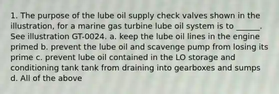 1. The purpose of the lube oil supply check valves shown in the illustration, for a marine gas turbine lube oil system is to ______. See illustration GT-0024. a. keep the lube oil lines in the engine primed b. prevent the lube oil and scavenge pump from losing its prime c. prevent lube oil contained in the LO storage and conditioning tank tank from draining into gearboxes and sumps d. All of the above