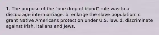 1. The purpose of the "one drop of blood" rule was to a. discourage intermarriage. b. enlarge the slave population. c. grant Native Americans protection under U.S. law. d. discriminate against Irish, Italians and Jews.