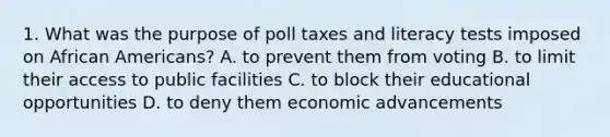 1. What was the purpose of poll taxes and literacy tests imposed on African Americans? A. to prevent them from voting B. to limit their access to public facilities C. to block their educational opportunities D. to deny them economic advancements