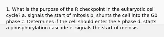 1. What is the purpose of the R checkpoint in the eukaryotic cell cycle? a. signals the start of mitosis b. shunts the cell into the G0 phase c. Determines if the cell should enter the S phase d. starts a phosphorylation cascade e. signals the start of meiosis