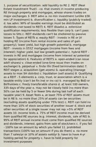 1. purpose of securitization: add liquidity to RE 2. REIT (Real Estate Investment Trust) - co. that invests in income producing RE through property and mortgages, whose shares trades on major exchanges 3. REIT advs a. no min investment (unlike 5K min LP investment) b. diversification c. liquidity (publicly traded) d. tax advs: 90% of taxable earnings must be distributed as dividends (not taxed to REIT) 4. REIT disadvs a. extensive qualification requirements; less flexible than corp b. can't pass losses to SHs c. REIT dividends can't be sheltered by passive losses 5. Types of REITs a. equity REIT - invests in RE or JV holding RE (income from rental income and sales of gain property); lower yield, but high growth potential b. mortgage REIT - invests in ST/LT mortgages (income from fees and interest); higher yield, but low growth potential c. hybrid REIT - invests in RE and mortgages (income from interest w/ potential for appreciation) 6. Features of REITS a. open-ended (can issue add'l shares) v. close-ended (one-time issue then trades on exchange) b. perpetual v. finite life (fixed termination date) 7. REIT stages a. acquisition (get assets) b. operating (manage assets to max SH distribs) c. liquidation (sell assets) 8. Qualifying as a REIT - 5 elements a. corp, trust, or association which is a taxable entity (can't be fin inst or ins co) b. managed by BoD or BoTrustees c. freely transferable shares d. at least 100 owners, 335 days of the year e. may not be closely held (no more than 50% can be held by 5 or fewer SHs during last half of each taxable year) 9. Asset Tests a. at least 75% of REIT assets must be in RE b. no more than 25% of assets can be securities (excluding assets qualifying under 75% test) c. REIT can hold no more than 10% of stock securities of another issuer d. stock and other securities of a single issuer may not rep >5% of REIT assets 10. income tests a. 75% of REIT income must be derived from qualified RE sources (e.g. interest, dividends, sale of RE) b. 95% of REIT annual income must come from qualified RE sources and dividends, interest, gains from sale of stock/secs c. if you fail - 100% tax on amount by which you failed 11. prohibited transactions (100% tax on amount if you do them) a. no more than 7 sales/yr or 10% of assets sold/yr b. have to have 4-yr holding period for property c. have to hold property for investment purposes