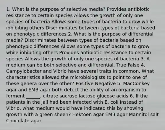 1. What is the purpose of selective media? Provides antibiotic resistance to certain species Allows the growth of only one species of bacteria Allows some types of bacteria to grow while inhibiting others Discriminates between types of bacteria based on phenotypic differences 2. What is the purpose of differential media? Discriminates between types of bacteria based on phenotypic differences Allows some types of bacteria to grow while inhibiting others Provides antibiotic resistance to certain species Allows the growth of only one species of bacteria 3. A medium can be both selective and differential. True False 4. Campylobacter and Vibrio have several traits in common. What characteristics allowed the microbiologists to point to one of these genera over the other? Positive Negative 5. MacConkey agar and EMB agar both detect the ability of an organism to ferment ______. citrate sucrose lactose glucose acids 6. If the patients in the jail had been infected with E. coli instead of Vibrio, what medium would have indicated this by showing growth with a green sheen? Hektoen agar EMB agar Mannitol salt Chocolate agar