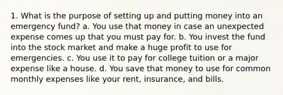 1. What is the purpose of setting up and putting money into an emergency fund? a. You use that money in case an unexpected expense comes up that you must pay for. b. You invest the fund into the stock market and make a huge profit to use for emergencies. c. You use it to pay for college tuition or a major expense like a house. d. You save that money to use for common monthly expenses like your rent, insurance, and bills.