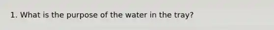 1. What is the purpose of the water in the tray?