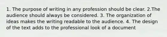 1. The purpose of writing in any profession should be clear. 2.The audience should always be considered. 3. The organization of ideas makes the writing readable to the audience. 4. The design of the text adds to the professional look of a document