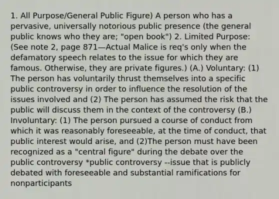 1. All Purpose/General Public Figure) A person who has a pervasive, universally notorious public presence (the general public knows who they are; "open book") 2. Limited Purpose: (See note 2, page 871—Actual Malice is req's only when the defamatory speech relates to the issue for which they are famous. Otherwise, they are private figures.) (A.) Voluntary: (1) The person has voluntarily thrust themselves into a specific public controversy in order to influence the resolution of the issues involved and (2) The person has assumed the risk that the public will discuss them in the context of the controversy (B.) Involuntary: (1) The person pursued a course of conduct from which it was reasonably foreseeable, at the time of conduct, that public interest would arise, and (2)The person must have been recognized as a "central figure" during the debate over the public controversy *public controversy --issue that is publicly debated with foreseeable and substantial ramifications for nonparticipants