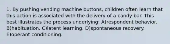 1. By pushing vending machine buttons, children often learn that this action is associated with the delivery of a candy bar. This best illustrates the process underlying: A)respondent behavior. B)habituation. C)latent learning. D)spontaneous recovery. E)operant conditioning.