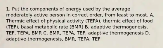 1. Put the components of energy used by the average moderately active person in correct order, from least to most. A. Thermic effect of physical activity (TEPA), thermic effect of food (TEF), basal metabolic rate (BMR) B. adaptive thermogenesis, TEF, TEPA, BMR C. BMR, TEPA, TEF, adaptive thermogenesis D. adaptive thermogenesis, BMR, TEPA, TEF