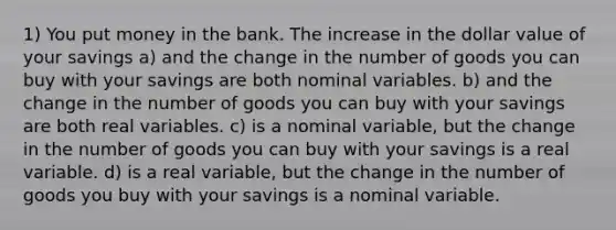 1) You put money in the bank. The increase in the dollar value of your savings a) and the change in the number of goods you can buy with your savings are both nominal variables. b) and the change in the number of goods you can buy with your savings are both real variables. c) is a nominal variable, but the change in the number of goods you can buy with your savings is a real variable. d) is a real variable, but the change in the number of goods you buy with your savings is a nominal variable.